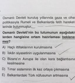 Osmanlı Devleti kuruluş yıllarında gaza ve cihat
politikasıyla Rumeli ve Balkanlarda fetih hareket-
lerinde bulunmuştur.
Osmanlı Devleti'nin bu tutumunun aşağıdaki-
lerden hangisine ortam hazırlaması beklene
mez?
A) Haçlı ittifaklarının kurulmasına
B) İskân siyasetinin uygulanmasına
C) Bizans'ın Avrupa ile olan kara bağlantısınır
kesilmesine
D) Timar sisteminin ilk kez ortaya çıkmasına
E) Balkanlardaki Türk nüfusunun artmasına
