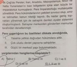 İlk Çağ'da Persler; İran, Anadolu, Mezopotamya, Mısır ve
hatta Yunanistan'ın bazı bölgelerini içine alan büyük bir
imparatorluk kurmuşlardı. Pers İmparatorluğu mutlakiyetle
yönetilirdi. Pers hükümdarlarının yetkileri sınırsız olup, emir
ve talimatları kanun niteliği taşırdı. Bu kadar geniş top-
rakları yönetmek için de satraplık denilen eyalet sistemini
oluşturmuşlardı. Satraplar merkezden gönderilen memurlar
tarafından denetlenmişti.
Pers uygarlığının bu özellikleri dikkate alındığında,
L.
Yasama yetkisi doğrudan hükümdara aittir.
II. Çok uluslu devlet yapısına sahiptirler.
III. Güçlü bir merkezi yapı bulunmaktadır.
yargılarından hangilerine ulaşılabilir?
A) Yalnız!
B) Yalnız III
C) I ve II
E) Il ve III
D) Il ve III