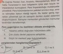 İlk Çağ'da Persler; İran, Anadolu, Mezopotamya, Mısır ve
hatta Yunanistan'ın bazı bölgelerini içine alan büyük bir
imparatorluk kurmuşlardı. Pers İmparatorluğu mutlakiyetle
yönetilirdi. Pers hükümdarlarının yetkileri sınırsız olup, emir
ve talimatları kanun niteliği taşırdı. Bu kadar geniş top-
rakları yönetmek için de satraplık denilen eyalet sistemini
oluşturmuşlardı. Satraplar merkezden gönderilen memurlar
tarafından denetlenmişti.
Pers uygarlığının bu özellikleri dikkate alındığında,
L.
Yasama yetkisi doğrudan hükümdara aittir.
II. Çok uluslu devlet yapısına sahiptirler.
III. Güçlü bir merkezi yapı bulunmaktadır.
yargılarından hangilerine ulaşılabilir?
A) Yalnız!
B) Yalnız III
C) I ve II
E) Il ve III
D) Il ve III
