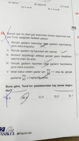 A) Yalnız!
B) Yalnız III
D) II ve III
C) I ve III
E) I, II ve III
22.
ëis
Yayinlar
g
20. Gerçek gaz ile ideal gaz arasındaki farkları öğrenmek iste-
yen Tuna, aşağıdaki ifadeleri yazıyor.
2
V. Gerçek gazların basınçları ideal gazların basınçlarına
göre daha küçüktür.
II. Gerçek gazların öz hacimleri sıfır olamaz.
III. Molekül büyüklüğü arttıkça gerçek gazın ideallikten
sapma oranı da artar.
IV. Gerçek gazların hacimleri ideal gazların hacimlerine
göre daha büyüktür.
PV
V. İdeal kabul edilen gazlar için = 1 olsa da, gerçek
BT
PV
gazlarda a1 eşitsizliği vardır.
RT
Buna göre, Tuna'nın yazdıklarından kaç tanesi doğru-
dur?
A) 5
B) 4
C) 3
D) 2
E) 1
2. Sau
ASİKÜL AYT Hazırlık (say)
