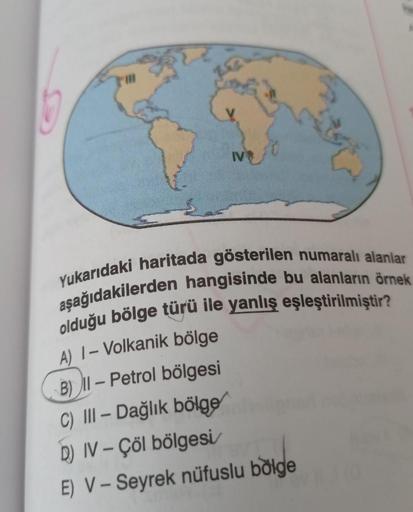 TV
Yukarıdaki haritada gösterilen numaralı alanlar
aşağıdakilerden hangisinde bu alanların örnek
olduğu bölge türü ile yanlış eşleştirilmiştir?
-
A) 1- Volkanik bölge
B) 11 – Petrol bölgesi
C) III – Dağlık bölge
D) IV - Çöl bölgesi
E) V - Seyrek nüfuslu bõlge