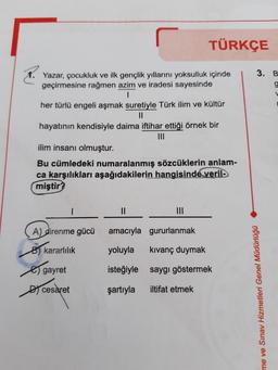 TÜRKÇE
3. B
g
Yazar, çocukluk ve ilk gençlik yıllarını yoksulluk içinde
geçirmesine rağmen azim ve iradesi sayesinde
1
her türlü engeli aşmak suretiyle Türk ilim ve kültür
II
hayatının kendisiyle daima iftihar ettiği örnek bir
III
ilim insanı olmuştu
Bu cümledeki numaralanmış sözcüklerin
anlam-
ca karşılıkları aşağıdakilerin hangisinde verile
miştir?
II
III
amacıyla gururlanmak
A) direnme gücü
8) kararlılık
yoluyla
kıvanç duymak
gayret
isteğiyle saygı göstermek
Dy cesaret
şartıyla
iltifat etmek
me ve Sınav Hizmetleri Genel Müdürlüğü
