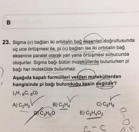 B
23. Sigma (6) bağları iki orbitalin bağ eksenleri doğrultusunda
uç uca örtüşmesi ile, pi (1) bağları ise iki orbitalin bağ
eksenine paralel olarak yan yana örtüşmesi sonucunda
oluşurlar. Sigma bağı bütün moleküllerde bulunurken pi
bağı her molekülde bulu