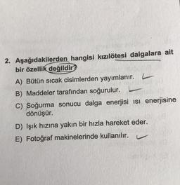 2. Aşağıdakilerden hangisi kızılötesi dalgalara ait
bir özellik
değildir?
A) Bütün sıcak cisimlerden yayımlanır.
B) Maddeler tarafından soğurulur.
C) Soğurma sonucu dalga enerjisi isi enerjisine
dönüşür.
D) Işık hızına yakın bir hızla hareket eder.
E) Fotoğraf makinelerinde kullanılır.
