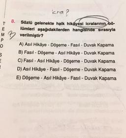 icra?
8.
T
E
Sözlü gelenekte halk hikâyesi icralarının bö-
lümleri aşağıdakilerden hangisinde sırasıyla
M verilmiştir?
P
-
o
S
E
2
A) Asıl Hikâye - Döşeme - Fasıl - Duvak Kapama
B) Fasil - Döşeme - Asıl Hikâye - Duvak Kapama
C) Fasil - Asıl Hikâye - Döşeme - Duvak Kapama
D) Asıl Hikâye - Fasil - Döşeme - Duvak Kapama
-
-
E) Döşeme - Asıl Hikâye - Fasil - Duvak Kapama
-