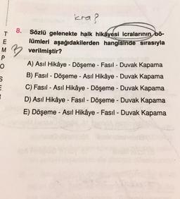 icra?
8.
T
E
Sözlü gelenekte halk hikâyesi icralarının bö-
lümleri aşağıdakilerden hangisinde sırasıyla
M verilmiştir?
P
-
o
S
E
2
A) Asıl Hikâye - Döşeme - Fasıl - Duvak Kapama
B) Fasil - Döşeme - Asıl Hikâye - Duvak Kapama
C) Fasil - Asıl Hikâye - Döşeme - Duvak Kapama
D) Asıl Hikâye - Fasil - Döşeme - Duvak Kapama
-
-
E) Döşeme - Asıl Hikâye - Fasil - Duvak Kapama
-
