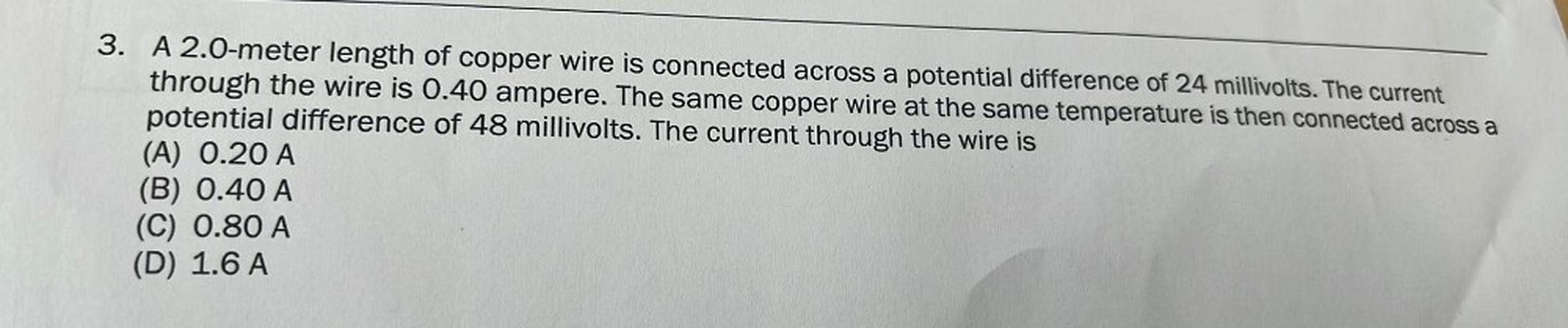 A 2.0-meter length of copper wire is connected across a potential difference of 24 millivolts. The current through the wire is 0.40 ampere. The same copper wire at the same temperature is then connected across a potential difference of 48 millivolts. The current through the wire is
(A) 0.20 A
(B) 0.40 A
(C) 0.80 A
(D) 1.6 A