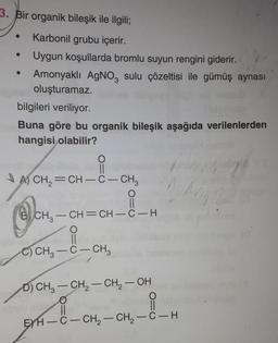 3. Bir organik bileşik ile ilgili;
Karbonil grubu içerir.
Uygun koşullarda bromlu suyun rengini giderir.
Amonyaklı Agno, sulu çözeltisi ile gümüş aynası
oluşturamaz.
bilgileri veriliyor.
Buna göre bu organik bileşik aşağıda verilenlerden
hangisi olabilir?
O
II
AS CH, =CH - C - CH3
)
2
ca
2.
O=0
6) CH2 – CH=CH-C-H
O
80
-
C) CH2 – C – CH3
-
-
D) CH3 – CH2 – CH2 – OH
O
II
EYH-C- CH2 - CH2 - C-H
-