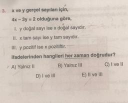 3.
=
x ve y gerçel sayıları için,
4x – 3y = 2 olduğuna göre,
1. y doğal sayı ise x doğal sayıdır.
II. x tam sayı ise y tam sayıdır.
III. y pozitif ise x pozitiftir.
ifadelerinden hangileri her zaman doğrudur?
A) Yalnız II
B) Yalniz III
C) I ve II
D) I ve III
E) II ve III