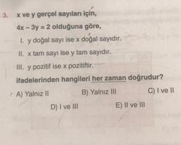 3.
=
x ve y gerçel sayıları için,
4x – 3y = 2 olduğuna göre,
1. y doğal sayı ise x doğal sayıdır.
II. x tam sayı ise y tam sayıdır.
III. y pozitif ise x pozitiftir.
ifadelerinden hangileri her zaman doğrudur?
A) Yalnız II
B) Yalniz III
C) I ve II
D) I ve III
E) II ve III
