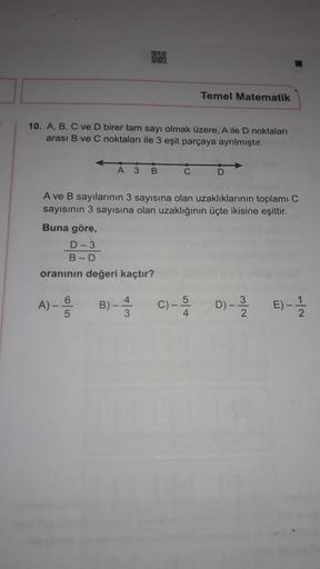 Temel Matematik
10. A, B, C ve D birer tam sayı olmak üzere, Aile D noktaları
arası B ve C noktaları ile 3 eşit parçaya ayrılmıştır.
A 3
B
C
D
A ve B sayılarının 3 sayısına olan uzaklıklarının toplamı C
sayısının 3 sayısına olan uzaklığının üçte ikisine eş