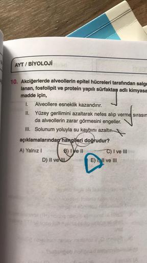 AYT / BİYOLOJİ
10. Akciğerlerde alveollerin epitel hücreleri tarafından salg
lanan, fosfolipit ve protein yapılı sürfaktan adlı kimyasa
madde için,
1. Alveollere esneklik kazandırır.
II. Yüzey gerilimini azaltarak nefes alıp verme sırasın
da alveollerin za