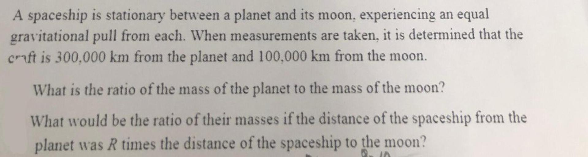 A spaceship is stationary between a planet and its moon, experiencing an equal gravitational pull from each. When measurements are taken, it is determined that the craft is 300,000 km from the planet and 100,000 km from the moon.
What is the ratio of the mass of the planet to the mass of the moon?
What would be the ratio of their masses if the distance of the spaceship from the planet was R times the distance of the spaceship to the moon?