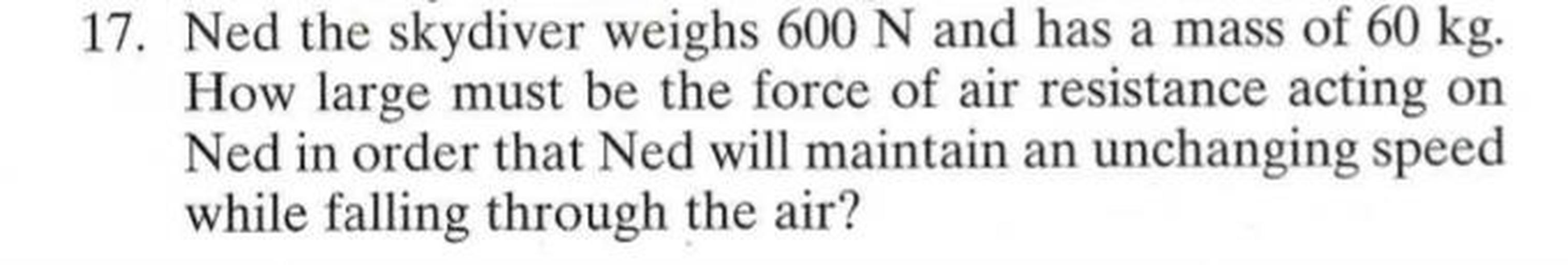 Ned the skydiver weighs 600 N and has a mass of 60 kg. How large must be the force of air resistance acting on Ned in order that Ned will maintain an unchanging speed while falling through the air?