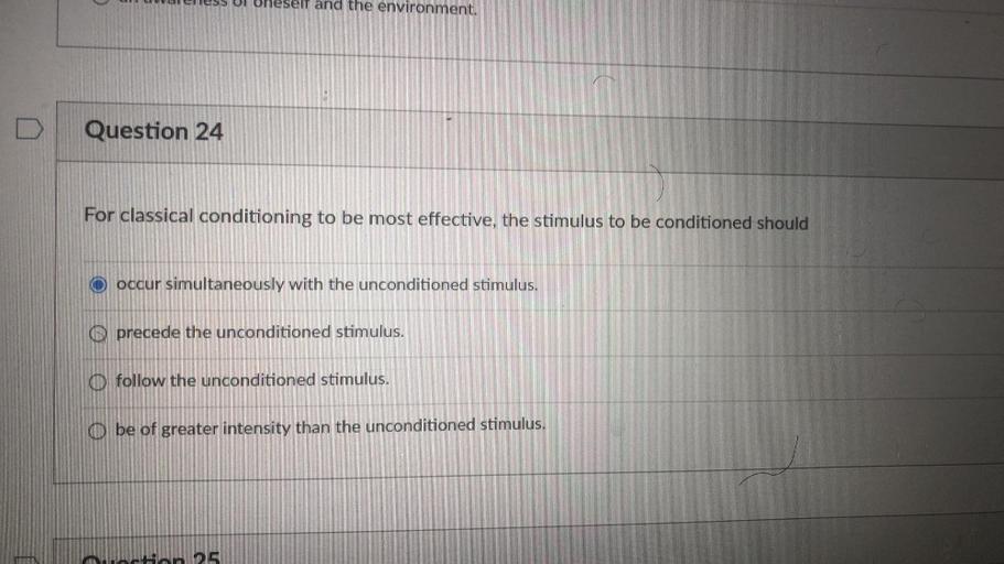 For classical conditioning to be most effective, the stimulus to be conditioned should
(A) occur simultaneously with the unconditioned stimulus.
(B) precede the unconditioned stimulus.
(C) follow the unconditioned stimulus.
(D) be of greater intensity than the unconditioned stimulus.