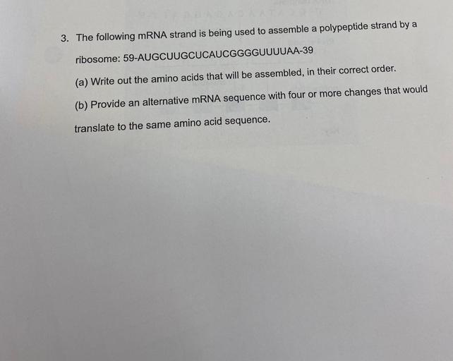 The following mRNA strand is being used to assemble a polypeptide strand by a ribosome: 59-AUGCUUGCUCAUCGGGGUUUUAA-39
(a) Write out the amino acids that will be assembled, in their correct order.
(b) Provide an alternative mRNA sequence with four or more changes that would translate to the same amino acid sequence.