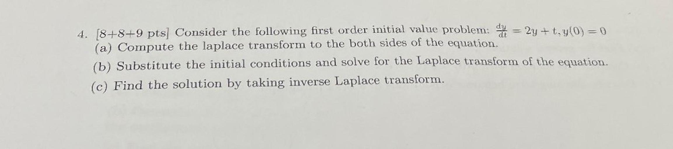 Consider the following first-order initial value problem: dy/dt = 2y + t, y(0) = 0
(a) Compute the laplace transform to the both sides of the equation.
(b) Substitute the initial conditions and solve for the Laplace transform of the equation.
(c) Find the solution by taking inverse Laplace transform.