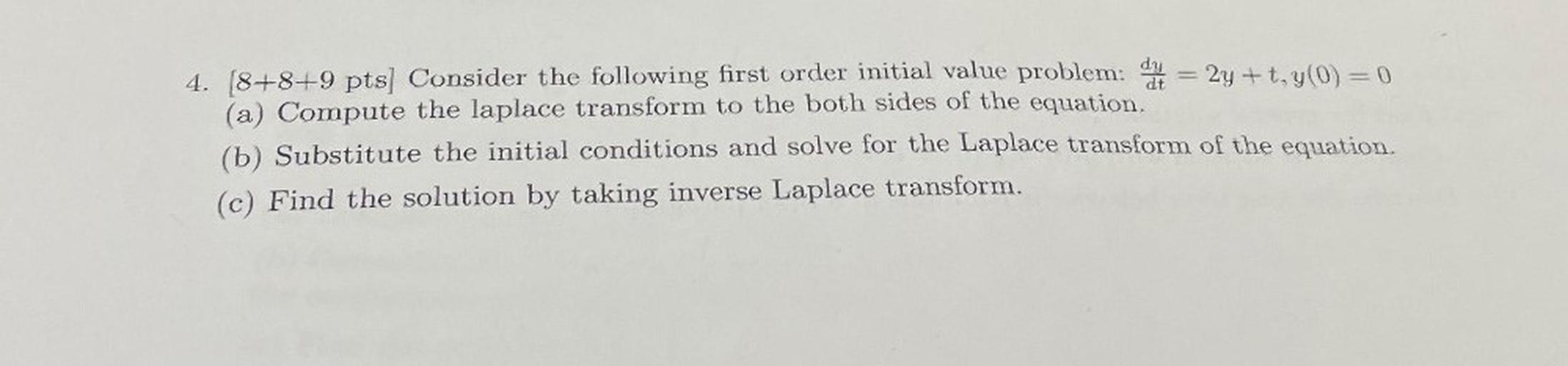 Consider the following first order initial value problem: dy/dt= = 2y +t, y(0) = 0
(a) Compute the laplace transform to the both sides of the equation.
(b) Substitute the initial conditions and solve for the Laplace transform of the equation.
(c) Find the solution by taking inverse Laplace transform.
