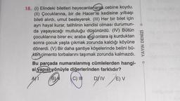 -
18. (1) Elindeki biletleri heyecanlanarak cebine koydu.
(II) Çocuklarına, bir de Hacer'le kedisine yılbaşı
bileti alırdı, umut besleyerek. (III) Her bir bilet için
ayrı hayal kurar, talihlinin kendisi olması durumun-
da yaşayacağı mutluluğu düşünürdü. (IV) Bütün
çocuklarına birer ev, araba alıp onlara iş kurduktan
sonra çocuk yaşta çıkmak zorunda kaldığı köyüne
dönerdi. (V) Bir daha şantiye köşelerinde belini bü-
ken çimento torbalarını taşımak zorunda kalmazdı.
Bu parçada numaralanmış cümlelerden hangi-
si yapısı yönüyle diğerlerinden farklıdır?
AMI BDI
B)
DY
EV
YAYIN DENİZİ
C) IN
Driv