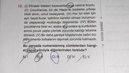 -
18. (1) Elindeki biletleri heyecanlanarak cebine koydu.
(II) Çocuklarına, bir de Hacer'le kedisine yılbaşı
bileti alırdı, umut besleyerek. (III) Her bir bilet için
ayrı hayal kurar, talihlinin kendisi olması durumun-
da yaşayacağı mutluluğu düşünürdü. (IV) Bütün
çocuklarına birer ev, araba alıp onlara iş kurduktan
sonra çocuk yaşta çıkmak zorunda kaldığı köyüne
dönerdi. (V) Bir daha şantiye köşelerinde belini bü-
ken çimento torbalarını taşımak zorunda kalmazdı.
Bu parçada numaralanmış cümlelerden hangi-
si yapısı yönüyle diğerlerinden farklıdır?
AMI BDI
B)
DY
EV
YAYIN DENİZİ
C) IN
Driv
