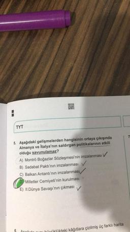 20
OSO
NO
TYT
7
5. Aşağıdaki gelişmelerden hangisinin ortaya çıkışında
Almanya ve İtalya'nın saldırgan politikalarının etkili
olduğu savunulamaz?
A) Montrö Boğazlar Sözleşmesi'nin imzalanması v
B) Sadabat Paktı'nın imzalanması
C) Balkan Antantı'nın imzalanması
D Milletler Cemiyeti'nin kurulması
E) II. Dünya Savaşı'nın çıkması
V
6.
amořido nuni hiyüklükteki kâğıtlara çizilmiş üç farklı harita