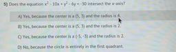5) Does the equation x² - 10x + y² - 6y = -30 intersect the x-axis?
A) Yes, because the center is a (5, 3) and the radius is 4.
B) Yes, because the center is a (5, 3) and the radius is 2.
C) Yes, because the center is a (-5, -3) and the radius is 2.