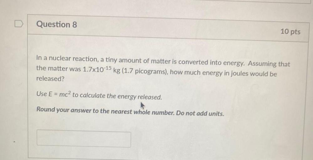 In a nuclear reaction, a tiny amount of matter is converted into energy. Assuming that the matter was 1.7x10-¹⁵ kg(1.7 picograms), how much energy in joules would be released?
Use E = mc² to calculate the energy released.