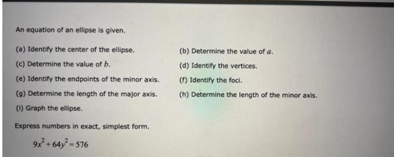 An equation of an ellipse is given.
(a) Identify the center of the ellipse.
(b) Determine the value of a.
(c) Determine the value of b.
(d) Identify the vertices.
(e) Identify the endpoints of the minor axis.
(f) Identify the foci.
(g) Determine the length of the major axis.
(h) Determine the length of the minor axis.
(i) Graph the ellipse.
Express numbers in exact, simplest form.
9x^2 + 64y^2 = 576