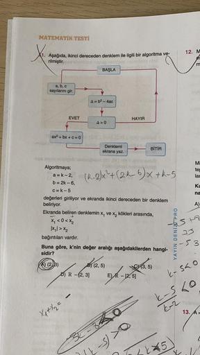 MATEMATİK TESTİ
12. M
es
Aşağıda, ikinci dereceden denklem ile ilgili bir algoritma ve-
rilmiştir.
BAŞLA
a, b, c
sayılarını gir.
A=b2 - 4ac
EVET
HAYIR
A>0
ax2 + bx + C = 0
ov
Denklemi
BİTİR
ekrana yaz.
(K-2/x²+(2k-6)x+K-5
ME
te
lar
Ku
na
A)
Algoritmaya;
be