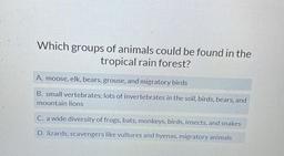 Which groups of animals could be found in the tropical rain forest?
A) moose, elk, bears, grouse, and migratory birds.
B) small vertebrates, lots of invertebrates in the soil, birds, bears, and mountain lions.
C) a wide diversity of frogs, bats, monk