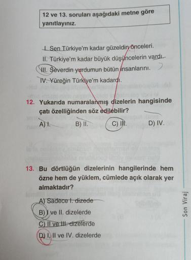 12 ve 13. soruları aşağıdaki metne göre
yanıtlayınız
Sen Türkiye'm kadar güzeldin
önceleri.
II
. Türkiye’m kadar büyük düşüncelerin vardı.
III. Severdin yurdumun bütün insanlarını.)
IV. Yüreğin Türkiye’m kadardı.
12. Yukarıda numaralanmış dizelerin hangisi