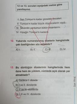 12 ve 13. soruları aşağıdaki metne göre
yanıtlayınız
Sen Türkiye'm kadar güzeldin
önceleri.
II
. Türkiye’m kadar büyük düşüncelerin vardı.
III. Severdin yurdumun bütün insanlarını.)
IV. Yüreğin Türkiye’m kadardı.
12. Yukarıda numaralanmış dizelerin hangisinde
çatı özelliğinden söz edilebilir?
A).
B) II.
C) II.
D) IV.
13. Bu dörtlüğün dizelerinin hangilerinde hem
özne hem de yüklem, cümlede açık olarak yer
almaktadır?
A) Sadece t. dizede
B)) ve II. dizelerde
C) Il ve II. dizelerde
Son Viraj
D) I, II ve IV. dizelerde
