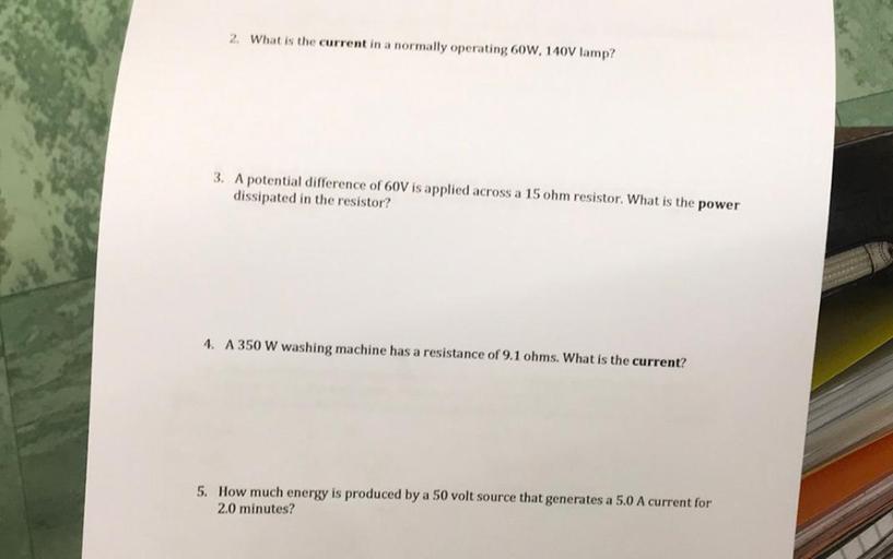 (2) What is the current in a normally operating 60W, 140V lamp?
(3) A potential difference of 60V is applied across a 15 ohm resistor. What is the power dissipated in the resistor?
(4) A 350 W washing machine has a resistance of 9.1 ohms. What is the current?
(5) How much energy is produced by a 50 volt source that generates a 5.0 A current for 2.0 minutes?