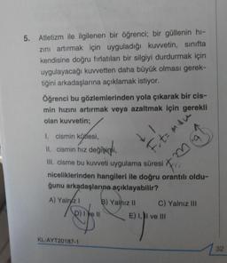 5
.
Atletizm ile ilgilenen bir öğrenci; bir güllenin hi-
zini artırmak için uyguladığı kuvvetin, sınıfta
kendisine doğru fırlatılan bir silgiyi durdurmak için
uygulayacağı kuvvetten daha büyük olması gerek-
tiğini arkadaşlarına açıklamak istiyor.
Öğrenci bu gözlemlerinden yola çıkarak bir cis-
min hızını artırmak veya azaltmak için gerekli
olan kuvvetin;
LI
Ft= mau
I. cismin kütlesi,
II. cismin hız değişimi,
III cisme bu kuvveti uygulama süresi
niceliklerinden hangileri ile doğru orantılı oldu-
ğunu arkadaşlarına açıklayabilir?
A) Yalniz ! B) Yalnız II C) Yalnız III
p) lye 11 E) 1, II ve III
KL-AYT20187-1
32