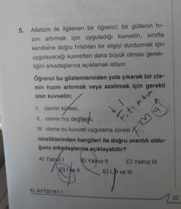 5
.
Atletizm ile ilgilenen bir öğrenci; bir güllenin hi-
zini artırmak için uyguladığı kuvvetin, sınıfta
kendisine doğru fırlatılan bir silgiyi durdurmak için
uygulayacağı kuvvetten daha büyük olması gerek-
tiğini arkadaşlarına açıklamak istiyor.
Öğrenci bu gözlemlerinden yola çıkarak bir cis-
min hızını artırmak veya azaltmak için gerekli
olan kuvvetin;
LI
Ft= mau
I. cismin kütlesi,
II. cismin hız değişimi,
III cisme bu kuvveti uygulama süresi
niceliklerinden hangileri ile doğru orantılı oldu-
ğunu arkadaşlarına açıklayabilir?
A) Yalniz ! B) Yalnız II C) Yalnız III
p) lye 11 E) 1, II ve III
KL-AYT20187-1
32
