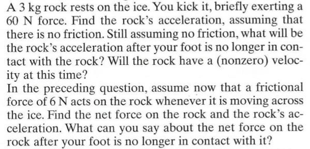 A 3 kg rock rests on the ice. You kick it, briefly exerting a 60 N force. Find the rock's acceleration, assuming that there is no friction. Still assuming no friction, what will be the rock's acceleration after your foot is no longer in contact with the rock? Will the rock have a (nonzero) velocity at this time?
In the preceding question, assume now that a frictional force of 6N acts on the rock whenever it is moving across the ice. Find the net force on the rock and the rock's acceleration. What can you say about the net force on the rock after your foot is no longer in contact with it?