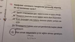 Ço-
aşi-
12. Aşağıdaki cümlelerin hangisinde tamlanan, düşmüş
bir ad tamlaması vardır?
eyi
endemik
Benim anlamadığım şey, senin burada ne işinin olduğu.
B Masanın üzerinde duran telefon senin diye düşündüm.
SEvin önündeki çöp bidonu dolunca çöpler yerlere sa-
çıldı.
Dy Arkadaşımın babası uzun yol gemilerinde kaptan olarak
çalışıyor.
E) Pilot olmak isteyenlerin iyi bir eğitim alması gerekiyor.
isteyen
kisilerin