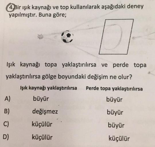 4.Bir ışık kaynağı ve top kullanılarak aşağıdaki deney
yapılmıştır. Buna göre;
Işık kaynağı topa yaklaştırılırsa ve perde topa
yaklaştırılırsa gölge boyundaki değişim ne olur?
Işık kaynağı yaklaştırılırsa
Perde topa yaklaştırılırsa
büyür
A)
büyür
B)
değişm
