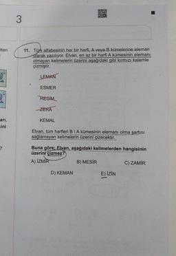 DURO
ST
DO
3
tten
1
11. Türk alfabesinin her bir harfi, A veya B kümelerine eleman
olarak yazılıyor. Elvan, en az bir harfi A kümesinin elemanı
olmayan kelimelerin üzerini aşağıdaki gibi kırmızı kalemle
çizmiştir.
LEMAN
ESMER
RESİM
ZERA
KEMAL
ari,
ini
Elvan, tüm harfleri B IA kümesinin elemanı olma şartını
sağlamayan kelimelerin üzerini çizecektir.
7
Buna göre; Elvan, aşağıdaki kelimelerden hangisinin
üzerini çizmez?
A) İZMİR
B) MESIR
C) ZAMİR
D) KEMAN
E) İZİN
