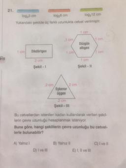 21.
log23 cm
log,6 cm
log212 cm
Yukarıdaki şekilde üç farkli uzunlukta cetvel verilmiştir.
1 cm
1 cm
1 cm
Düzgün
altigen
1 cm
Dikdörtgen
1 cm
1 cm
eis
2 cm
1 cm
Şekil - 1
Şekil - 11
2 cm
2 cm
Eşkenar
üçgen
2 cm
Şekil - III
Bu cetvellerden istenilen kadarı kullanılarak verilen şekil-
lerin çevre uzunluğu hesaplanmak isteniyor.
Buna göre, hangi şekillerin çevre uzunluğu bu cetvel-
lerle bulunabilir?
A) Yalnız
B) Yalnız Il
C) I ve II
D) I ve Ill
E) I, II ve III
