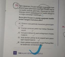 33) Tarih öğretmeni, Firuzan'dan Hitt Uygarlığının özel-
liklerini yazıp getirmesini istemiştir. Firuzan beş ta-
ne özellik yazarak getirmiştir. Öğretmeni bu özel-
liklerden birinin Urartulara ait bir özellik olduğunu
ve doğru olmadığını belirtmiştir.
Buna göre Firuzan'ın yazdığı aşağıdaki özellik-
lerden hangisi Urartulara aittir?
36.
A) Ölülerini oda şeklinde mezarlara gömmüşler-
dir.
Bj Kraldan sonra en yetkili kişi kraliçe (Tavanan-
na)ydi.
c) Dünyanın bilinen ilk yazılı antlaşmasını imzala-
mışlardır.
D) Anal denilen yıllıklar ile ilk objektif tarih yazıcı-
lığını başlatmışlardır. V
E) Kralın yetkileri soylulardan oluşan Pankuş Mec-
lisi tarafından sınırlandırılmıştır.
10
YKS ALAN YETERLİLİK TESTI-2