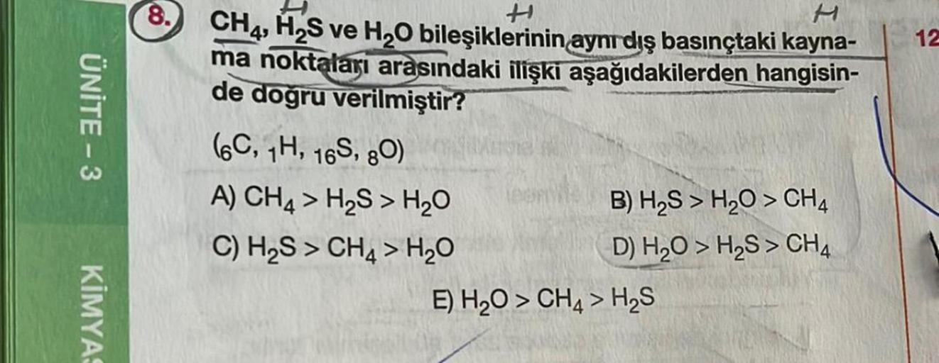 12
ÜNİTE-3
ti
M
8. CH4, H S ve H20 bileşiklerinin aynıdış basınçtaki kayna-
ma noktaları arasındaki ilişki aşağıdakilerden hangisin-
de doğru verilmiştir?
66C, H, 165, 80)
A) CH4 > H2S > H2O
B) H2S > H2O > CH4
C) H S > CH4 > H2O
D) H2O > H2S > CH4
E) H2O >