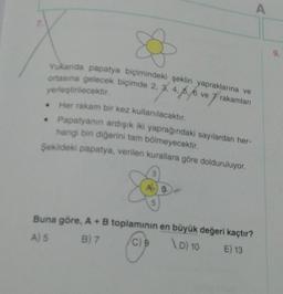A
Yukarda papatya biçimindeki şeklin yapraklarına ve
ortasına gelecek biçimde 2, 3, 4, 6, 6 ve
yerleştirilecektir.
Her rakam bir kez kullanılacaktır.
Papatyanın ardışık iki yaprağındaki sayılardan her-
hangi bir diğerini tam bölmeyecektir.
Şekildeki papatya, verilen kurallara göre dolduruluyor.
Buna göre, A+B toplaminin en büyük değeri kaçtır?
B) 7
C) 9
\D) 10
E) 13
A) 5