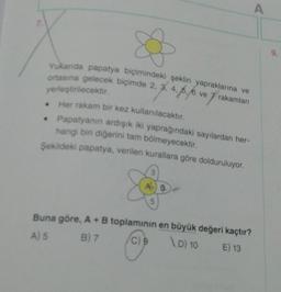 A
Yukarda papatya biçimindeki şeklin yapraklarına ve
ortasına gelecek biçimde 2, 3, 4, 6, 6 ve
yerleştirilecektir.
Her rakam bir kez kullanılacaktır.
Papatyanın ardışık iki yaprağındaki sayılardan her-
hangi bir diğerini tam bölmeyecektir.
Şekildeki papatya, verilen kurallara göre dolduruluyor.
Buna göre, A+B toplaminin en büyük değeri kaçtır?
B) 7
C) 9
\D) 10
E) 13
A) 5
