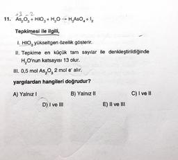 +3 2
11. As, O, + HIO + H2O → H.AsO4+12
0
3
Tepkimesi ile ilgili,
1. HIO, yükseltgen özellik gösterir.
11. Tepkime en küçük tam sayılar ile denkleştirildiğinde
H, O'nun katsayısı 13 olur.
III. 0,5 mol As, 0,2 mol e alır.
3
yargılardan hangileri doğrudur?
A) Yalnız 1
B) Yalnız II
C) I ve II
D) I ve III
E) II ve III
