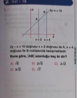 TEST. 16
2y = 10
A
a
X
X 2 X=4
2y-* = 10 doğrusu x = 2 doğrusu ile A; x = 4
doğrusu ile B noktasında kesişmektedir
.
Buna göre, AB uzunluğu kaç br dir?
MUBA YAYINLARI
A) 15
C) 2/2
B) 2/5
E) V7
E 7
D) 3.2
