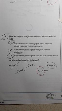 4.
Elektromanyetik dalgaların oluşumu ve özellikleri ile
ilgili,
2
Basit harmonik hareket yapan yüklü bir cisim
elektromanyetik dalga oluşturabilir.
Elektromanyetik dalgalar manyetik alandan
etkilenmez.
III. Elektromanyetik dalgalar boşlukta ışık hızıyla yayılır.
yargılarından hangileri doğrudur?
A) Yalniz II Buthel
C) I ve III
D) e III
E) I, II ve III
UcDört
Besk