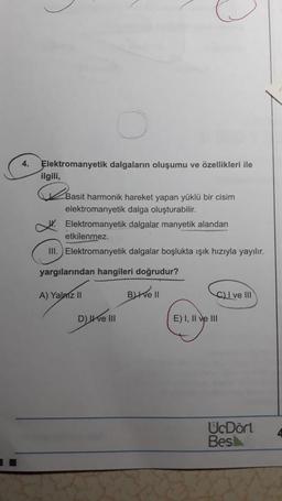 4.
Elektromanyetik dalgaların oluşumu ve özellikleri ile
ilgili,
2
Basit harmonik hareket yapan yüklü bir cisim
elektromanyetik dalga oluşturabilir.
Elektromanyetik dalgalar manyetik alandan
etkilenmez.
III. Elektromanyetik dalgalar boşlukta ışık hızıyla yayılır.
yargılarından hangileri doğrudur?
A) Yalniz II Buthel
C) I ve III
D) e III
E) I, II ve III
UcDört
Besk
