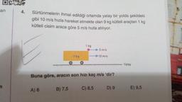 DAR
an
4.
Sürtünmelerin ihmal edildiği ortamda yatay bir yolda şekildeki
gibi 10 m/s hızla hareket etmekte olan 9 kg kütleli araçtan 1 kg
kütleli cisim araca göre 5 m/s hızla atılıyor.
1 kg
5 m/s
9 kg
10 m/s
Yatay
Buna göre, aracın son hızı kaç m/s 'dir?
A) 6
B) 7,5
C) 8,5 D) 9
E) 9,5
