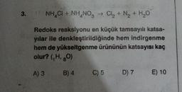 3.
NH4Cl + NH4NO3 + Cl2 + N2 + H2O
Redoks reaksiyonu en küçük tamsayılı katsa-
yılar ile denkleştirildiğinde hem indirgenme
hem de yükseltgenme ürününün katsayısı kaç
olur? (H, 80)
A) 3
B) 4
C)5 D) 7
E) 10